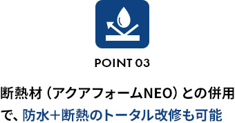 POINT 03断熱材（アクアフォームNEO）との併用で、防水＋断熱のトータル改修も可能 